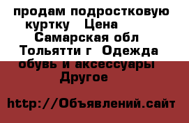 продам подростковую куртку › Цена ­ 600 - Самарская обл., Тольятти г. Одежда, обувь и аксессуары » Другое   